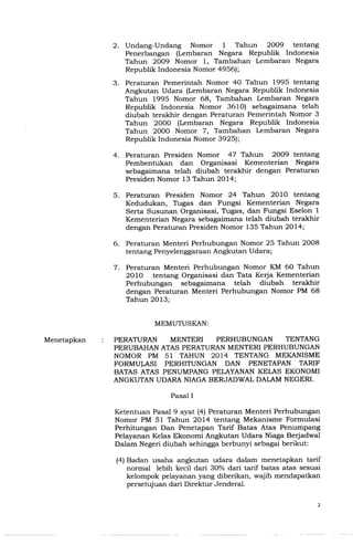 2. Undang-Undang Nomor 1 Tahun 2009 tentang
Penerbangan (Lembaran Negara Republik Indonesia
Tahun 2009 Nomor 1, Tambahan Lembaran Negara
Republik Indonesia Nomor 4956);
3. Peraturan Pemerintah Nomor 40 Tahun 1995 tentang
Angkutan Udara (Lembaran Negara Republik Indonesia
Tahun 1995 Nomor 68, Tambahan Lembaran Negara
Republik Indonesia Nomor 3610) sebagaimana telah
diubah terakhir dengan Peraturan Pemerintah Nomor 3
Tahun 2000 (Lembaran Negara Republik Indonesia
Tahun 2000 Nomor 7, Tambahan Lembaran Negara
Republik Indonesia Nomor 3925);
4. Peraturan Presiden Nomor 47 Tahun 2009 tentang
Pembentukan dan Organisasi Kementerian Negara
sebagaimana telah diubah terakhir dengan Peraturan
Presiden Nomor 13 Tahun 2014;
5. Peraturan Presiden Nomor 24 Tahun 2010 tentang
Kedudukan, Tugas dan Fungsi Kementerian Negara
Serta Susunan Organisasi, Tugas, dan Fungsi Eselon 1
Kementerian Negara sebagaimana telah diubah terakhir
dengah Peraturan Presiden Nomor 135 Tahun 2014;
6. Peraturan Menteri Perhubungan Nomor 25 Tahun 2008
tentang Penyelenggaraan Angkutan Udara;
7. Peraturan Menteri Perhubungan Nomor KM 60 Tahun
2010 tentang Organisasi dan Tata Kerja Kementerian
Perhubungan sebagaimana telah diubah terakhir
dengan Peraturan Menteri Perhubungan Nomor PM 68
Tahun 2013;
PERATURAN MENTERI PERHUBUNGAN TENTANG
PERUBAHANATASPERATURANMENTERIPERHUBUNGAN
NOMOR PM 51 TAHUN 2014 TENTANG MEKANISME
FORMU~ASI PERHITUNGAN DAN PENETAPAN TARIF
BATASATAS PENUMPANGPELAYANANKELAS EKONOMI
ANGKUTANUDARANIAGABERJADWALDALAMNEGERI.
Ketentuan Pasal 9 ayat (4) Peraturan Menteri Perhubungan
Nomor PM 51 Tahun 2014 tentang Mekanisme Formulasi
Perhitungan Dan Penetapan Tarif Batas Atas Penumpang
Pelayanan Kelas Ekonomi Angkutan Udara Niaga Berjadwal
Dalam Negeri diubah sehingga berbunyi sebagai berikut:
(4) Badan usaha angkutan udara dalam menetapkan tarif
normal lebih kecil dari 30% dari tarif batas atas sesuai
kelompok pelayanan yang diberikan, wajib mendapatkan
persetujuan dari Direktur Jenderal.
 