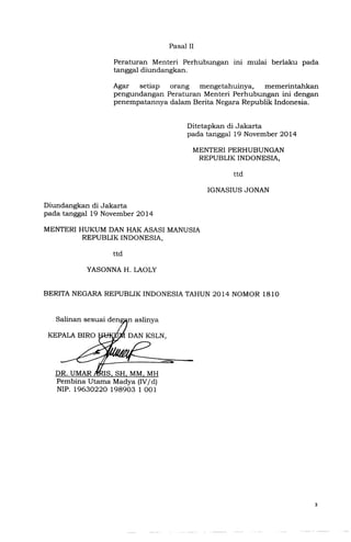 Peraturan Menteri Perhubungan Inl mulai berlaku pada
tanggal diundangkan.
Agar setiap orang mengetahuinya, memerintahkan
pengundangan Peraturan Menteri Perhubungan ini dengan
penempatannya dalam Berita Negara Republik Indonesia.
Ditetapkan di Jakarta
pad a tanggal19 November 2014
MENTERIPERHUBUNGAN
REPUBLIK INDONESIA,
Diundangkan di Jakarta
pada tanggal19 November 2014
MENTERIHUKUM DAN HAKASASI MANUSIA
REPUBLIK INDONESIA,
DR. UMAR IS, SH, MM, MH
Pembina Utama Madya (IV/d)
NIP. 19630220 198903 1 001
 