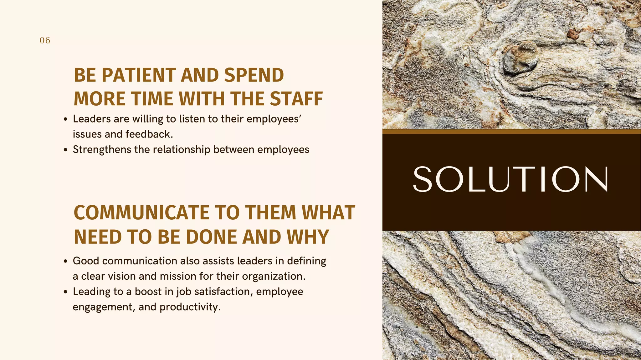 06
BE PATIENT AND SPEND
MORE TIME WITH THE STAFF
Leaders are willing to listen to their employees’
issues and feedback.
Strengthens the relationship between employees
SOLUTION
COMMUNICATE TO THEM WHAT
NEED TO BE DONE AND WHY
Good communication also assists leaders in defining
a clear vision and mission for their organization.
Leading to a boost in job satisfaction, employee
engagement, and productivity.
 