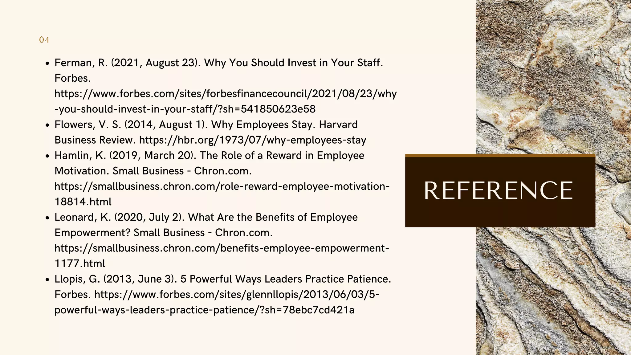 04
Ferman, R. (2021, August 23). Why You Should Invest in Your Staff.
Forbes.
https://www.forbes.com/sites/forbesfinancecouncil/2021/08/23/why
-you-should-invest-in-your-staff/?sh=541850623e58
Flowers, V. S. (2014, August 1). Why Employees Stay. Harvard
Business Review. https://hbr.org/1973/07/why-employees-stay
Hamlin, K. (2019, March 20). The Role of a Reward in Employee
Motivation. Small Business - Chron.com.
https://smallbusiness.chron.com/role-reward-employee-motivation-
18814.html
Leonard, K. (2020, July 2). What Are the Benefits of Employee
Empowerment? Small Business - Chron.com.
https://smallbusiness.chron.com/benefits-employee-empowerment-
1177.html
Llopis, G. (2013, June 3). 5 Powerful Ways Leaders Practice Patience.
Forbes. https://www.forbes.com/sites/glennllopis/2013/06/03/5-
powerful-ways-leaders-practice-patience/?sh=78ebc7cd421a
REFERENCE
 