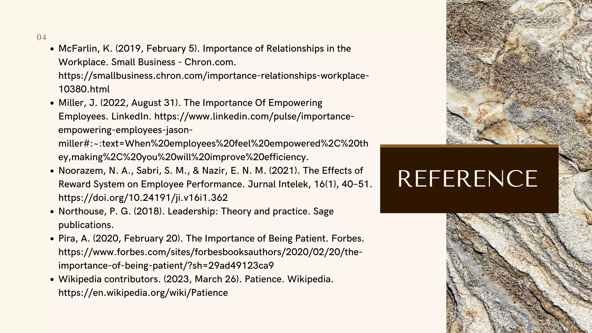 04
McFarlin, K. (2019, February 5). Importance of Relationships in the
Workplace. Small Business - Chron.com.
https://smallbusiness.chron.com/importance-relationships-workplace-
10380.html
Miller, J. (2022, August 31). The Importance Of Empowering
Employees. LinkedIn. https://www.linkedin.com/pulse/importance-
empowering-employees-jason-
miller#:~:text=When%20employees%20feel%20empowered%2C%20th
ey,making%2C%20you%20will%20improve%20efficiency.
Noorazem, N. A., Sabri, S. M., & Nazir, E. N. M. (2021). The Effects of
Reward System on Employee Performance. Jurnal Intelek, 16(1), 40–51.
https://doi.org/10.24191/ji.v16i1.362
Northouse, P. G. (2018). Leadership: Theory and practice. Sage
publications.
Pira, A. (2020, February 20). The Importance of Being Patient. Forbes.
https://www.forbes.com/sites/forbesbooksauthors/2020/02/20/the-
importance-of-being-patient/?sh=29ad49123ca9
Wikipedia contributors. (2023, March 26). Patience. Wikipedia.
https://en.wikipedia.org/wiki/Patience
REFERENCE
 