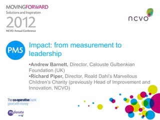 PM5 Impact: from measurement to
     leadership
     •Andrew Barnett, Director, Calouste Gulbenkian
     Foundation (UK)
     •Richard Piper, Director, Roald Dahl’s Marvellous
     Children’s Charity (previously Head of Improvement and
     Innovation, NCVO)
 