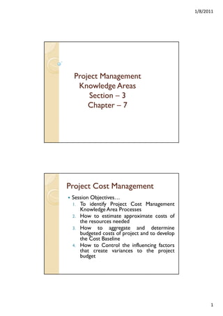 1/8/2011

Project Management
Knowledge Areas
Section – 3
Chapter – 7
p

Project Cost Management
Session Objectives…
1. To identify Project Cost Management
y
j
g
Knowledge Area Processes
2. How to estimate approximate costs of
the resources needed
3. How to aggregate and determine
budgeted costs of project and to develop
the Cost Baseline
4. How to Control the influencing factors
that create variances to the project
budget

1

 