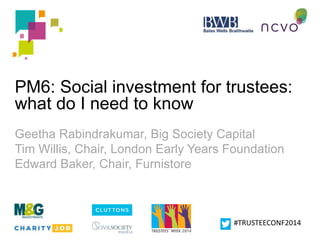 PM6: Social investment for trustees: 
what do I need to know 
Geetha Rabindrakumar, Big Society Capital 
Tim Willis, Chair, London Early Years Foundation 
Edward Baker, Chair, Furnistore 
#TRUSTEECONF2014 
 