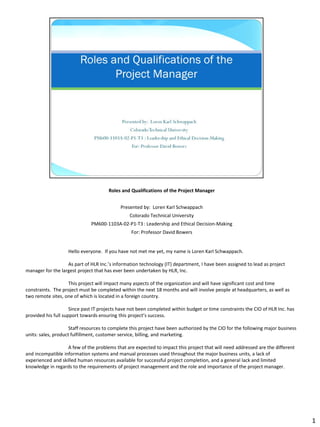 Roles and Qualifications of the Project Manager


                                            Presented by: Loren Karl Schwappach
                                                Colorado Technical University
                              PM600-1103A-02-P1-T3 : Leadership and Ethical Decision-Making
                                                 For: Professor David Bowers


                   Hello everyone. If you have not met me yet, my name is Loren Karl Schwappach.

                   As part of HLR Inc.’s information technology (IT) department, I have been assigned to lead as project
manager for the largest project that has ever been undertaken by HLR, Inc.

                   This project will impact many aspects of the organization and will have significant cost and time
constraints. The project must be completed within the next 18 months and will involve people at headquarters, as well as
two remote sites, one of which is located in a foreign country.

                     Since past IT projects have not been completed within budget or time constraints the CIO of HLR Inc. has
provided his full support towards ensuring this project’s success.

                     Staff resources to complete this project have been authorized by the CIO for the following major business
units: sales, product fulfillment, customer service, billing, and marketing.

                   A few of the problems that are expected to impact this project that will need addressed are the different
and incompatible information systems and manual processes used throughout the major business units, a lack of
experienced and skilled human resources available for successful project completion, and a general lack and limited
knowledge in regards to the requirements of project management and the role and importance of the project manager.




                                                                                                                                 1
 