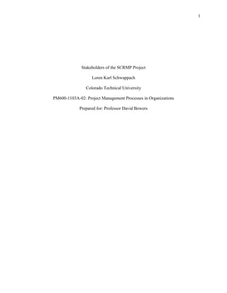 1




              Stakeholders of the SCRMP Project

                   Loren Karl Schwappach

                Colorado Technical University

PM600-1103A-02: Project Management Processes in Organizations

             Prepared for: Professor David Bowers
 