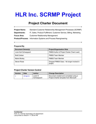 HLR Inc. SCRMP Project
                      Project Charter Document
Project Name:             Standard Customer Relationship Management Processes (SCRMP)
Departments:              IT, Sales, Product Fulfillment, Customer Service, Billing, Marketing
Focus Area:               Customer Relationship Management
Product/Process: Information Systems and Process Reengineering



Prepared By
 Document Owner(s)                                 Project/Organization Role
 Loren Karl Schwappach                             PM600 Author of Project Charter (Team Lead)

 Brett Carlsen                                     PM600 Team Member

 Martin Moxley                                     PM600 Team Member

 Steven Rowe                                       Dropped PM600 Class – No longer involved in
                                                   project.



Project Charter Version Control
 Version      Date            Author               Change Description
 1            23 Jul 11       Loren K              Document created and completed using a
                              Schwappach           Project Charter template from Microsoft




Confidential
HLR, Inc. Internet Technology (IT) Department
Last printed on 8/9/2011 11:36:00 PM
 