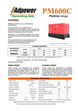 Ratings at 0.8 pf - Generator designed to operate in ambient temperatures up to 52
o
C
Standard Voltages 380 – 415 Volts 3 Phase 50HZ
RATING DEFINATIONS:
TECHNICAL DATA (50HZ)
Engine model: 2806A-E18TAG1A Cooling system: water
Engine manufacturer: Perkins Total coolant capacity: (liters) 61
Emissions statement Stage II Total lubrication system capacity: (liters) 62
Number of cylinders: 6 Engine rotation (viewed facing flywheel): Anti-clockwise
Cylinder arrangement Vertical in-line Engine speed: RPM 1500
Aspiration: Turbocharged Output rated(prime) power: KW 522
Combustion system Direct injection Fuel consumption at: 50% load L/h 61
Compression ratio 14.5:1 75% load: L/h 90
Bore/strike: mm. 145/183 100% load: L/h 123
Displacement: (liters) 18.1 Specific lube oil consumption: Max 0.8% of fuel Consumption
Note: Standard reference conditions for ratings are 27 o
C air Inlet temp, 1000 m bar and 30% relative humidity.
Fuel consumption data at various loads, diesel fuel with a specific gravity of 0.85kG/L
3 PHASE OUTPUTS
GENTERATOR
SET MODEL
RATING
50HZ 60HZ
KVA KW KVA KW
PM600C
PRIME 600 480 625 500
STAND-BY 660 528 687 550
Generating Sets
PM600CPerkins range
FEATURING
Reliable power from your world leading
manufacturer.
Every generator set is subjected to a
comprehensive test program which includes full
load testing and the checking and proving of all
control and safety shut-down functions.
Delivered in a completed package that is ready
to be filled with fuel and connected to your power
cable.
Fully engineered with a range of options and
accessories: electrical, sound attenuated
enclosures and roadworthy trailers.
PRIME POWER
These ratings are applicable for supplying
continuous power (at variable load) in Lieu of
commercially purchased power. There is no
limitation to the annual hours of operation and
this model can supply 10% overload power for 1
hour in 12 hours.
STANDBY POWER
These ratings are applicable for supplying
continuous electrical power (at variable load) in
the event of a utility power failure. No overload
is permitted on these rating. When used at
standby Rating the alternator will be peak
continuous rated (according to ISO3046)
Generator picture may include optional accessories
 
