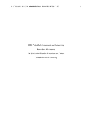 IRTC PROJECT ROLE ASSIGNMENTS AND OUTSOURCING                     1




                IRTC Project Role Assignments and Outsourcing

                           Loren Karl Schwappach

               PM 610: Project Planning, Execution, and Closure

                        Colorado Technical University
 