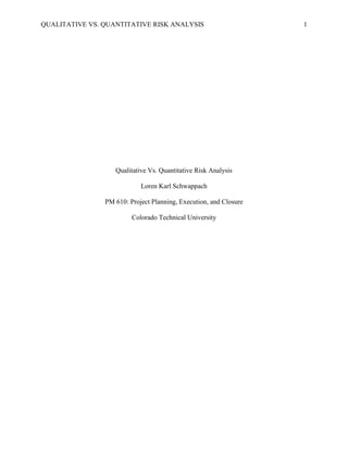 QUALITATIVE VS. QUANTITATIVE RISK ANALYSIS                         1




                   Qualitative Vs. Quantitative Risk Analysis

                            Loren Karl Schwappach

                PM 610: Project Planning, Execution, and Closure

                         Colorado Technical University
 