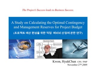 The Project’s Success leads to Business Success. A Study on Calculating the Optimal Contingency and Management Reserves for Project Budget  (프로젝트 예산 편성을 위한 적정  예비비 산정에 관한 연구) Kwon, HyukChun CPA / PMP November27th,2009 