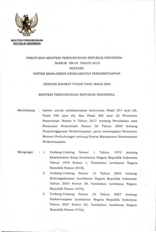 MENTERI PERHUBUNGAN
REPUBLIK INDONESIA
PERATURAN MENTERI PERHUBUNGAN REPUBLIK INDONESIA
NOMOR PM 69 TAHUN 2018
TENTANG
SISTEM MANAJEMEN KESELAMATAN PERKERETAAPIAN
DENGAN RAHMAT TUHAN YANG MAHA ESA
MENTERI PERHUBUNGAN REPUBLIK INDONESIA,
Menimbang : bahwa untuk melaksanakan ketentuan Pasal 331 ayat (2),
Pasal 346 ayat (4), dan Pasal 365 ayat (2) Peraturan
Pemerintah Nomor 6 Tahun 2017 tentang Perubahan atas
Peraturan Pemerintah Nomor 56 Tahun 2009 tentang
Penyelenggaraan Perkeretaapian, perlu menetapkan Peraturan
Menteri Perhubungan tentang Sistem Manajemen Keselamatan
Perkeretaapian;
Mengingat : 1. Undang-Undang Nomor 1 Tahun 1970 tentang
Keselamatan Kerja (Lembaran Negara Republik Indonesia
Tahun 1970 Nomor 1, Tambahan Lembaran Negara
Republik Nomor 2918);
2. Undang-Undang Nomor 13 Tahun 2003 tentang
Ketenagakerjaan (Lembaran Negara Republik Indonesia
Tahun 2003 Nomor 39, Tambahan Lembaran Negara
Republik Nomor 4279);
3. Undang-Undang Nomor 23 Tahun 2007 tentang
Perkeretaapian (Lembaran Negara Republik Indonesia
Tahun 2007 Nomor 65, Tambahan Lembaran Negara
Republik Nomor 4722);
 