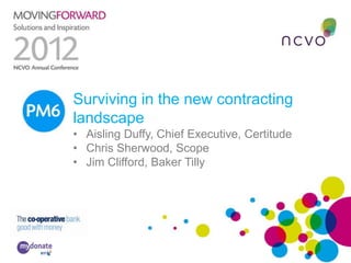 PM6 Surviving in the new contracting
     landscape
     • Aisling Duffy, Chief Executive, Certitude
     • Chris Sherwood, Scope
     • Jim Clifford, Baker Tilly
 