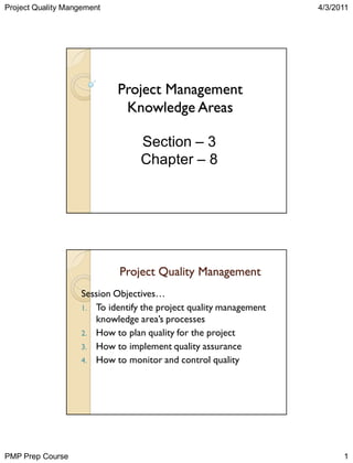 Project Quality Mangement

4/3/2011

Project Management
Knowledge Areas
Section – 3
Chapter – 8

Project Quality Management
Session Objectives…
1. To identify the project quality management
knowledge area‟s processes
2. How to plan quality for the project
3. How to implement quality assurance
4. How to monitor and control quality

PMP Prep Course

1

 
