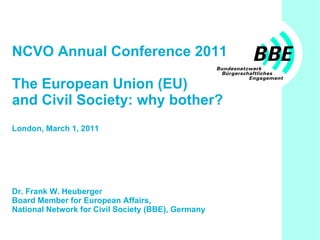NCVO Annual Conference 2011 The European Union (EU)  and Civil Society: why bother? London, March 1, 2011 Dr. Frank W. Heuberger Board Member for European Affairs,  National Network for Civil Society (BBE), Germany 
