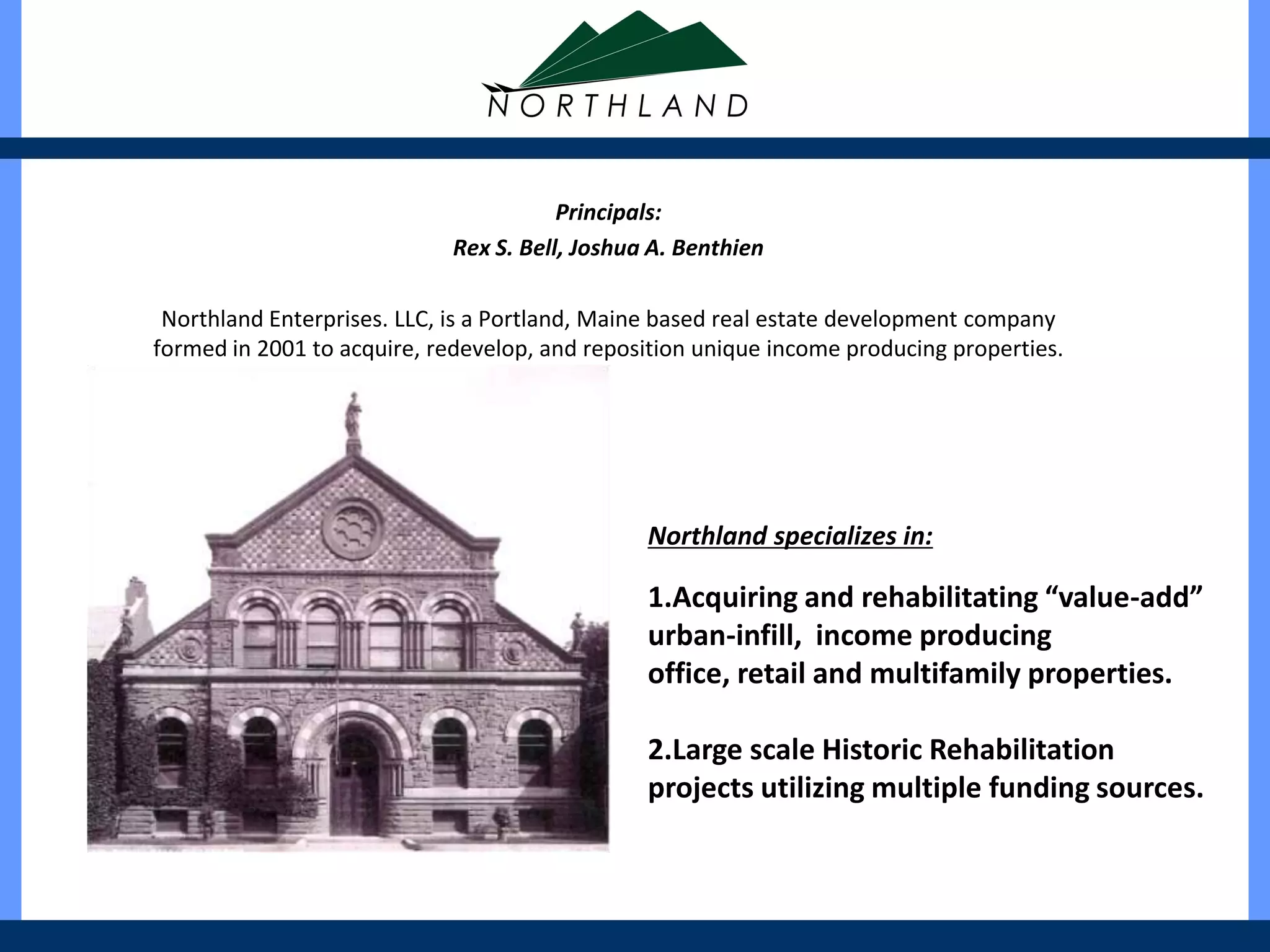 Principals:
                            Rex S. Bell, Joshua A. Benthien

 Northland Enterprises. LLC, is a Portland, Maine based real estate development company
formed in 2001 to acquire, redevelop, and reposition unique income producing properties.




                                               Northland specializes in:

                                               1.Acquiring and rehabilitating “value-add”
                                               urban-infill, income producing
                                               office, retail and multifamily properties.

                                               2.Large scale Historic Rehabilitation
                                               projects utilizing multiple funding sources.
 