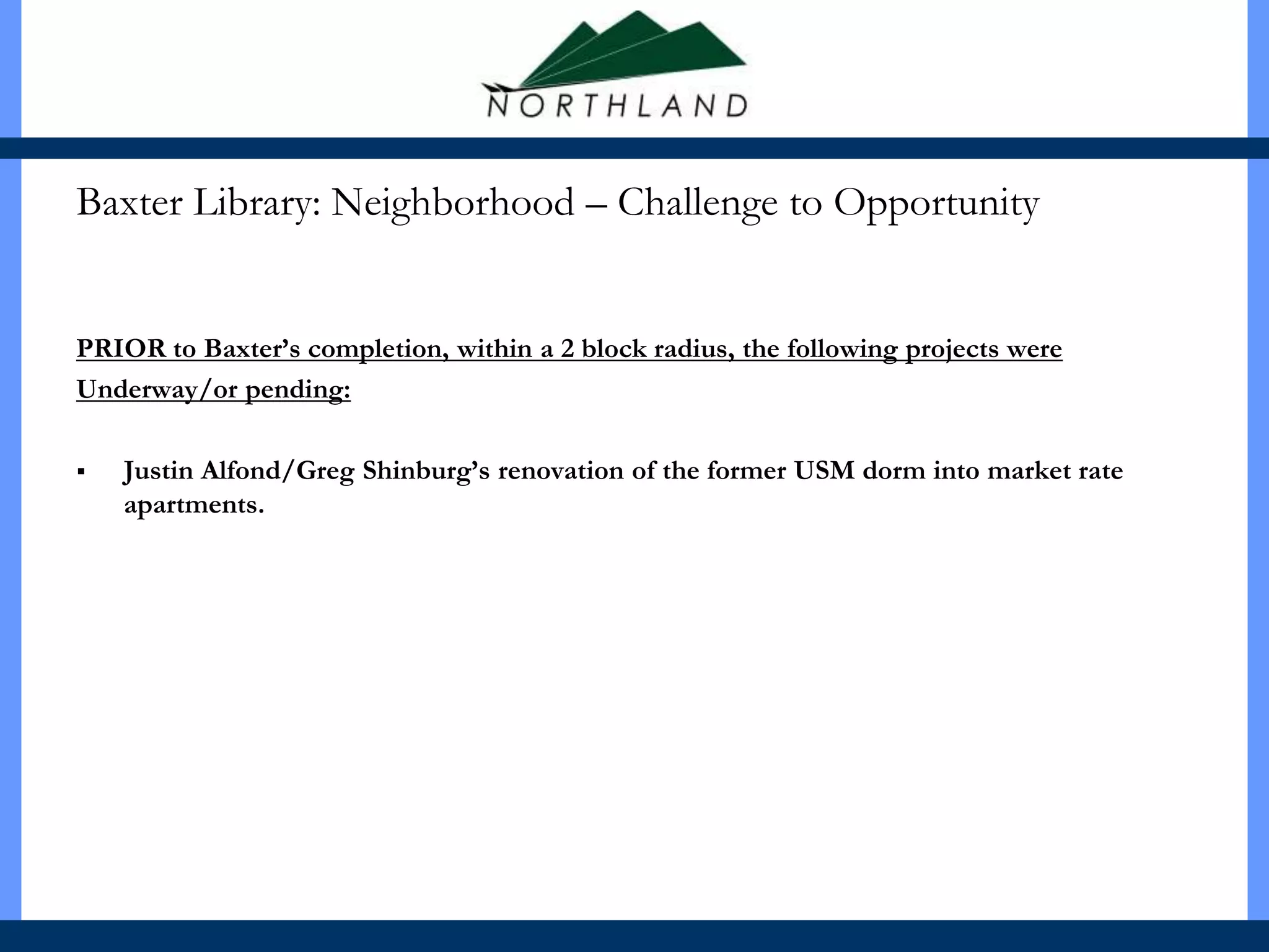 Baxter Library: Neighborhood – Challenge to Opportunity


PRIOR to Baxter’s completion, within a 2 block radius, the following projects were
Underway/or pending:

   Justin Alfond/Greg Shinburg’s renovation of the former USM dorm into market rate
    apartments.
 