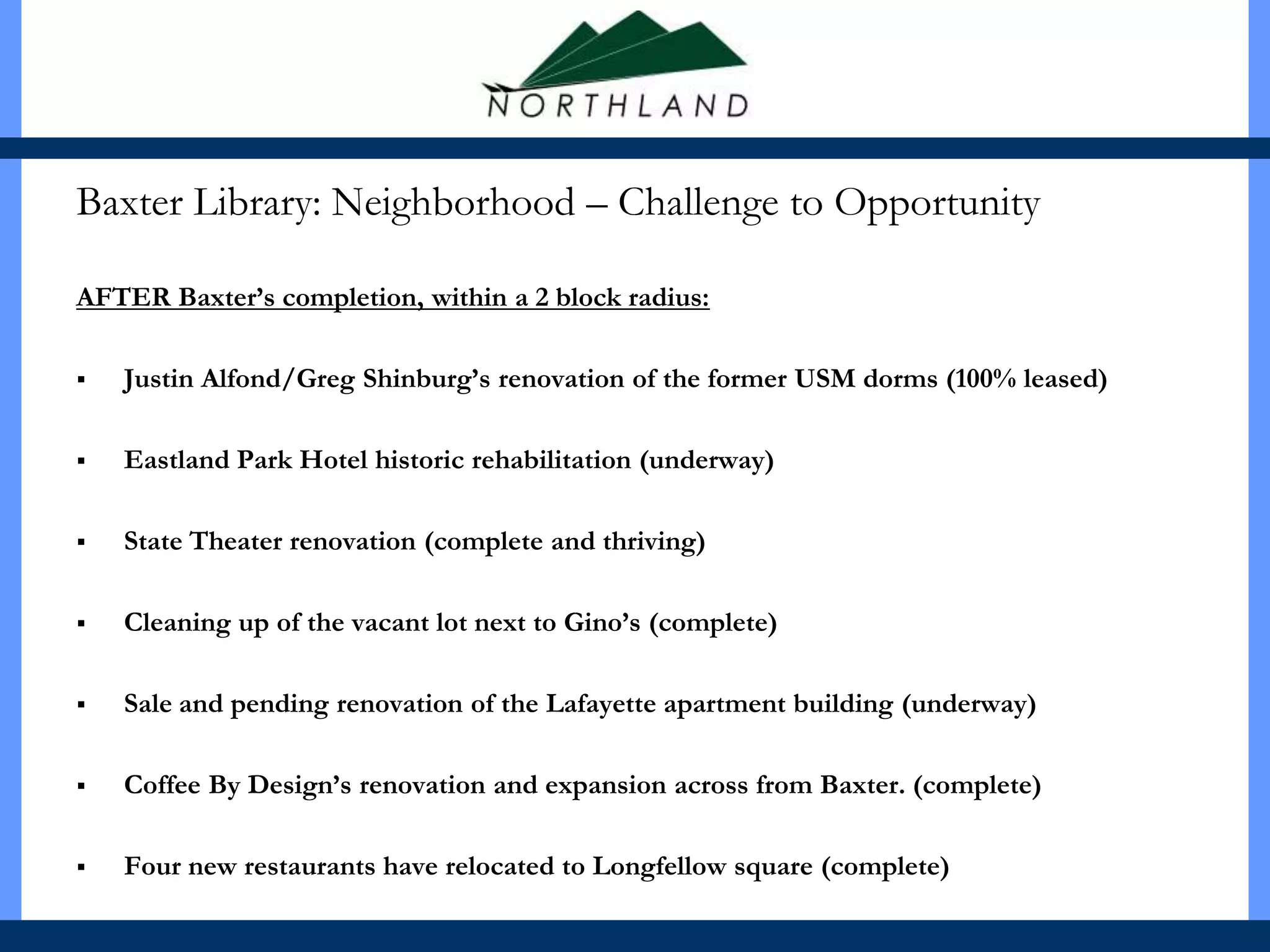 Baxter Library: Neighborhood – Challenge to Opportunity

AFTER Baxter’s completion, within a 2 block radius:

   Justin Alfond/Greg Shinburg’s renovation of the former USM dorms (100% leased)

   Eastland Park Hotel historic rehabilitation (underway)

   State Theater renovation (complete and thriving)

   Cleaning up of the vacant lot next to Gino’s (complete)

   Sale and pending renovation of the Lafayette apartment building (underway)

   Coffee By Design’s renovation and expansion across from Baxter. (complete)

   Four new restaurants have relocated to Longfellow square (complete)
 