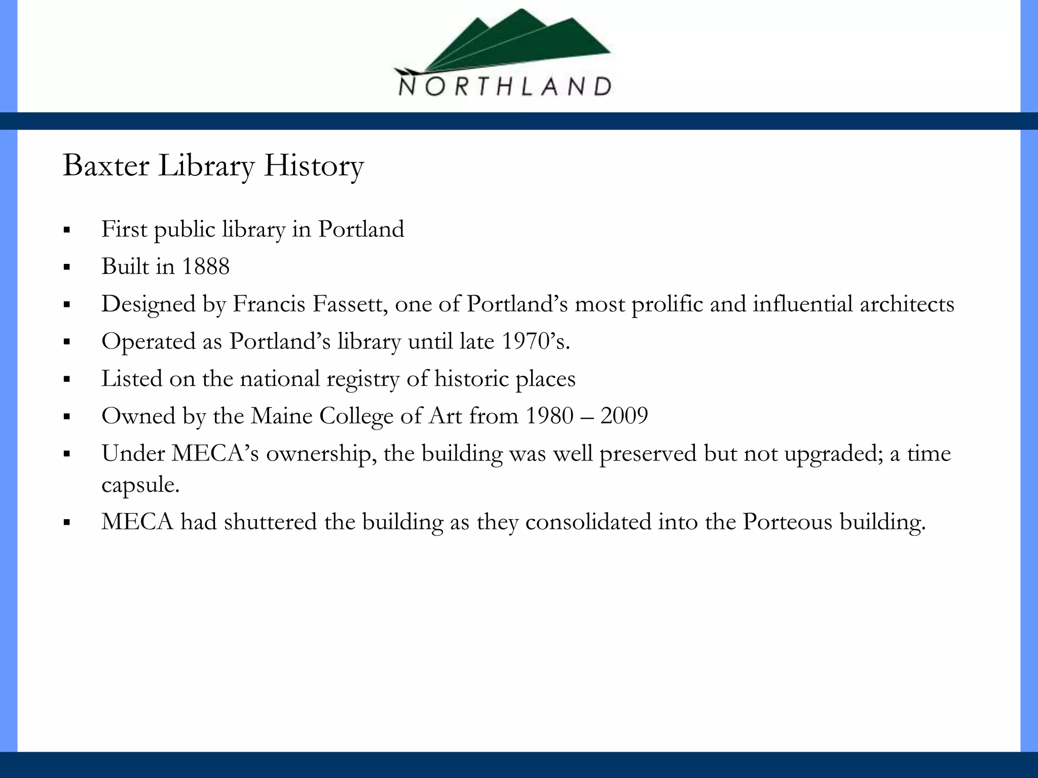 Baxter Library History
   First public library in Portland
   Built in 1888
   Designed by Francis Fassett, one of Portland’s most prolific and influential architects
   Operated as Portland’s library until late 1970’s.
   Listed on the national registry of historic places
   Owned by the Maine College of Art from 1980 – 2009
   Under MECA’s ownership, the building was well preserved but not upgraded; a time
    capsule.
   MECA had shuttered the building as they consolidated into the Porteous building.
 