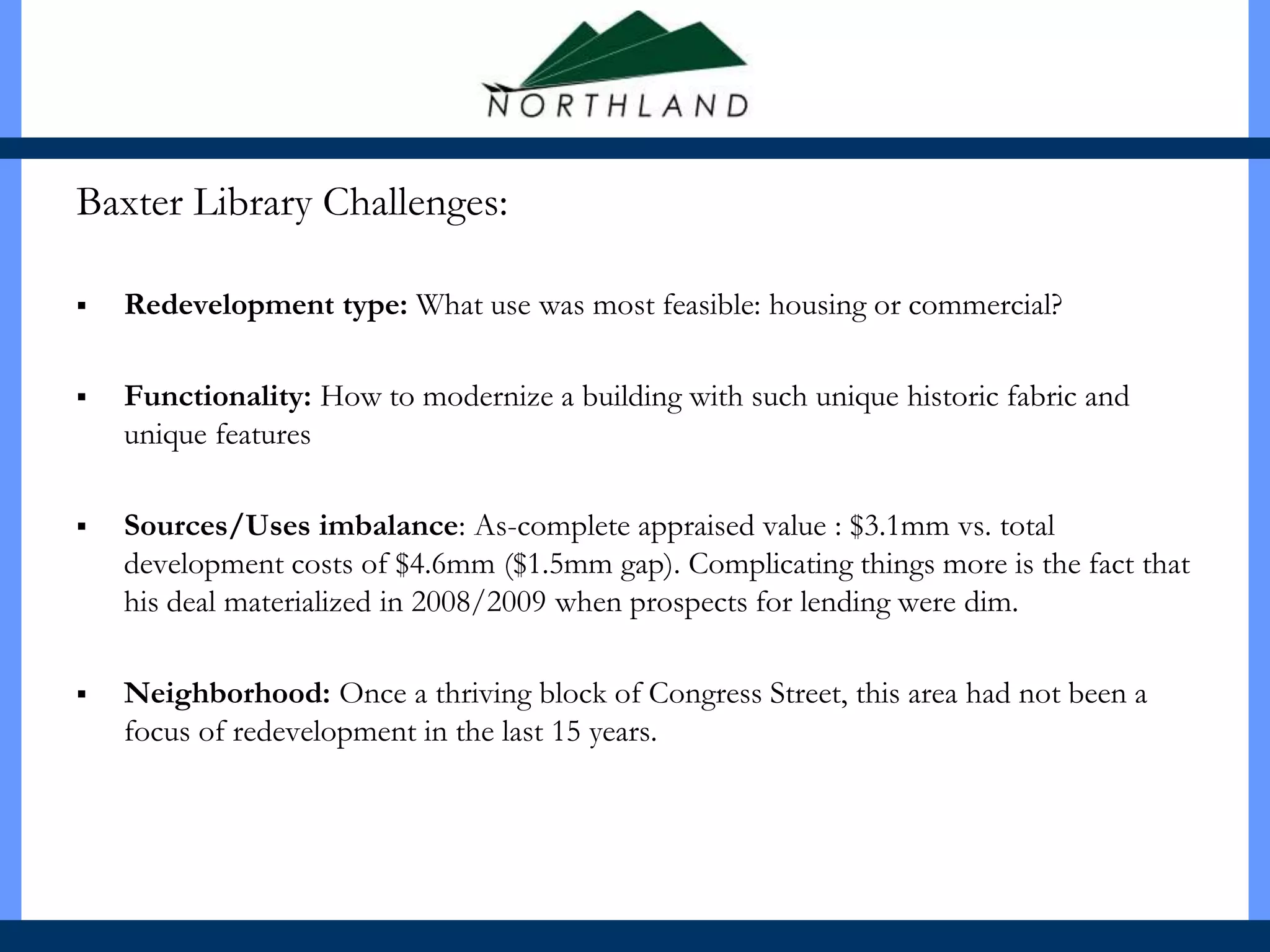 Baxter Library Challenges:

   Redevelopment type: What use was most feasible: housing or commercial?

   Functionality: How to modernize a building with such unique historic fabric and
    unique features

   Sources/Uses imbalance: As-complete appraised value : $3.1mm vs. total
    development costs of $4.6mm ($1.5mm gap). Complicating things more is the fact that
    his deal materialized in 2008/2009 when prospects for lending were dim.

   Neighborhood: Once a thriving block of Congress Street, this area had not been a
    focus of redevelopment in the last 15 years.
 