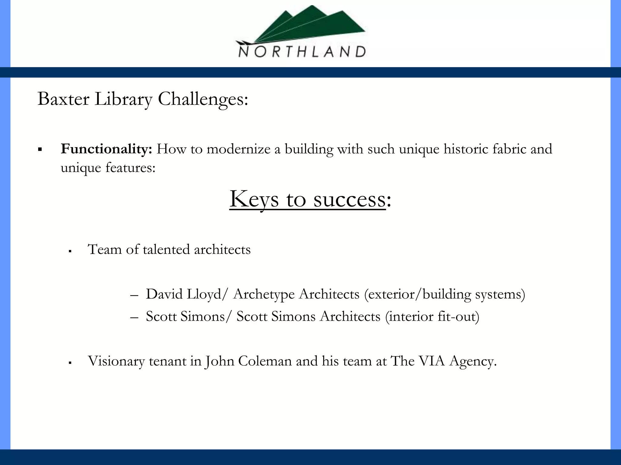 Baxter Library Challenges:

   Functionality: How to modernize a building with such unique historic fabric and
    unique features:

                                Keys to success:
        Team of talented architects

                – David Lloyd/ Archetype Architects (exterior/building systems)
                – Scott Simons/ Scott Simons Architects (interior fit-out)

        Visionary tenant in John Coleman and his team at The VIA Agency.
 