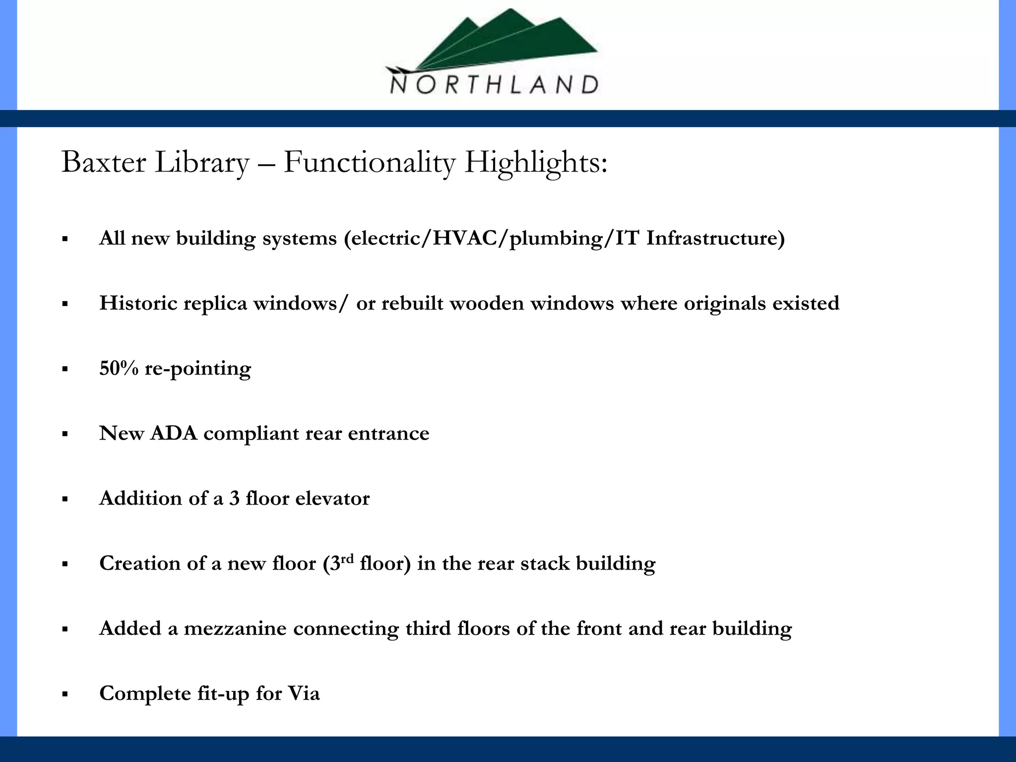Baxter Library – Functionality Highlights:

   All new building systems (electric/HVAC/plumbing/IT Infrastructure)

   Historic replica windows/ or rebuilt wooden windows where originals existed

   50% re-pointing

   New ADA compliant rear entrance

   Addition of a 3 floor elevator

   Creation of a new floor (3rd floor) in the rear stack building

   Added a mezzanine connecting third floors of the front and rear building

   Complete fit-up for Via
 