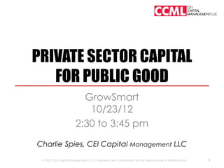 PRIVATE SECTOR CAPITAL
   FOR PUBLIC GOOD
                           GrowSmart
                            10/23/12
                         2:30 to 3:45 pm
Charlie Spies, CEI Capital Management LLC
 © 2012 CEI Capital Management LLC; Proprietary and Confidential; Not for Reproduction or Redistribution.   1
 