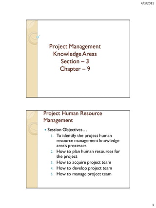 4/3/2011

Project Management
Knowledge Areas
Section – 3
Chapter – 9

Project Human Resource
Management


Session Objectives…
1. To identify the project human
resource management knowledge
area’s processes
2. How to plan human resources for
the project
3. How to acquire project team
4. How to develop project team
5. How to manage project team

1

 