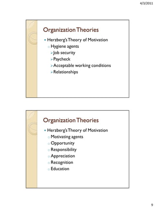 4/3/2011

Organization Theories


Herzberg’s Theory of Motivation
o Hygiene agents
 Job security
 Paycheck
 Acceptable working conditions
 Relationships

Organization Theories


Herzberg’s Theory of Motivation
o Motivating agents
o Opportunity
o Responsibility
o Appreciation
o Recognition
o Education

9

 