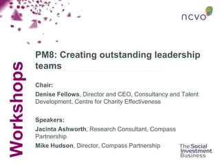 Workshops
PM8: Creating outstanding leadership
teams
Chair:
Denise Fellows, Director and CEO, Consultancy and Talent
Development, Centre for Charity Effectiveness
Speakers:
Jacinta Ashworth, Research Consultant, Compass
Partnership
Mike Hudson, Director, Compass Partnership
 