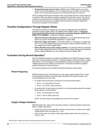 © 2011 Schneider Electric. All Rights Reserved.
63230-500-225A2 PowerLogicTM
Series 800 Power Meter
3/2011 Chapter 7—Logging
57
Chapter 7—Logging
Introduction
This chapter briefly describes the following logs of the power meter:
• Alarm log
• Maintenance log
• Billing log
• User-defined data logs
See the table below for a summary of logs supported by each power meter model.
Logs are files stored in the non-volatile memory of the power meter and are referred to as
“on-board logs.” The amount of memory available depends on the model (see Table 7–2).
Data and billing log files are preconfigured at the factory. You can accept the preconfigured
logs or change them to meet your specific needs. Use PowerLogic software to set up and
view all the logs. See your software’s online help or documentation for information about
working with the power meter’s on-board logs.
Waveform captures are stored in the power meter’s memory, but they are not considered
logs (see Chapter 8—Waveform Capture on page 63). Refer to “Memory Allocation for
Log Files”on the next page for information about memory allocation in the power meter.
Table 7–1: Number of Logs Supported by Model
Log Type
Number of Logs per Model
PM810
PM810 with
PM810LOG
PM820 PM850 PM870
Alarm Log 1 1 1 1 1
Maintenance Log 1 1 1 1 1
Billing Log — 1 1 1 1
Data Log 1 — 1 1 1 1
Data Log 2 — 1 1
Data Log 3 — 1 1
Data Log 4 — 1 1
Table 7–2: Available Memory for On-board Logs
Power Meter Model Total Memory Available
PM810 0 KB
PM810 with PM810LOG 80 KB
PM820 80 KB
PM850 800 KB
PM870 800 KB
 