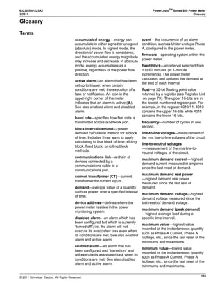 © 2011 Schneider Electric. All Rights Reserved.
PowerLogicTM
Series 800 Power Meter 63230-500-225A2
Chapter 8—Waveform Capture 3/2011
64
Initiating a Waveform
Using PowerLogic software from a remote PC, initiate a waveform capture manually by
selecting the power meter and issuing the acquire command. The software will
automatically retrieve the waveform capture from the power meter. You can display the
waveform for all three phases, or zoom in on a single waveform, which includes a data
block with extensive harmonic data. See your software’s online help or documentation for
instructions.
Waveform Storage
The power meter can store multiple captured waveforms in its non-volatile memory. The
number of waveforms stored is based on the number selected. There are a maximum of
five stored waveforms. All stored waveform data is retained on power loss.
Waveform Storage Modes
There are two ways to store waveform captures: “FIFO” and “Fill and Hold.” FIFO mode
allows the file to fill up the waveform capture file. After the file is full, the oldest waveform
capture is removed, and the most recent waveform capture is added to the file. The Fill and
Hold mode fills the file until the configured number of waveform captures is reached. New
waveform captures cannot be added until the file is cleared.
How the Power Meter Captures an Event
When the power meter senses the trigger—that is, when the digital input transitions from
OFF to ON, or an alarm condition is met—the power meter transfers the cycle data from its
data buffer into the memory allocated for event captures.
Channel Selection in PowerLogic Software
Using PowerLogic software, you can select up to six channels to include in the waveform
capture. See your software’s online help or documentation for instructions.
 