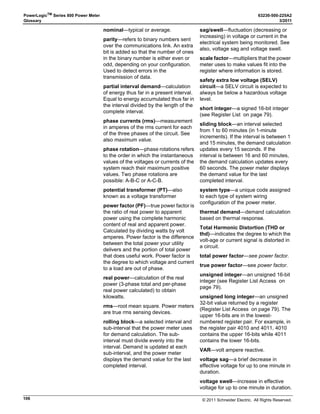 © 2011 Schneider Electric. All Rights Reserved.
63230-500-225A2 PowerLogicTM
Series 800 Power Meter
3/2011 Chapter 9—Disturbance Monitoring (PM870)
65
Chapter 9—Disturbance Monitoring (PM870)
This chapter provides background information about disturbance monitoring and describes
how to use the PM870 to continuously monitor for disturbances on the current and voltage
inputs.
About Disturbance Monitoring
Momentary voltage disturbances are an increasing concern for industrial plants, hospitals,
data centers, and other commercial facilities because modern equipment used in those
facilities tends to be more sensitive to voltage sags, swells, and momentary interruptions.
The power meter can detect these events by continuously monitoring and recording current
and voltage information on all metered channels. Using this information, you can diagnose
equipment problems resulting from voltage sags or swells and identify areas of
vulnerability, enabling you to take corrective action.
The interruption of an industrial process because of an abnormal voltage condition can
result in substantial costs, which manifest themselves in many ways:
• labor costs for cleanup and restart
• lost productivity
• damaged product or reduced product quality
• delivery delays and user dissatisfaction
The entire process can depend on the sensitivity of a single piece of equipment. Relays,
contactors, adjustable speed drives, programmable controllers, PCs, and data
communication networks are all susceptible to power quality problems. After the electrical
system is interrupted or shut down, determining the cause may be difficult.
Several types of voltage disturbances are possible, each potentially having a different
origin and requiring a separate solution. A momentary interruption occurs when a protective
device interrupts the circuit that feeds a facility. Swells and over-voltages can damage
equipment or cause motors to overheat. Perhaps the biggest power quality problem is the
momentary voltage sag caused by faults on remote circuits.
A voltage sag is a brief (1/2 cycle to 1 minute) decrease in rms voltage magnitude. A sag is
typically caused by a remote fault somewhere on the power system, often initiated by a
lightning strike. In Figure 9–1, the utility circuit breaker cleared the fault near plant D. The
fault not only caused an interruption to plant D, but also resulted in voltage sags to plants A,
B, and C.
NOTE: The PM870 is able to detect sag and swell events less than 1/2 cycle duration.
However, it may be impractical to have setpoints more sensitive than 10% for voltage and
current fluctuations.
 