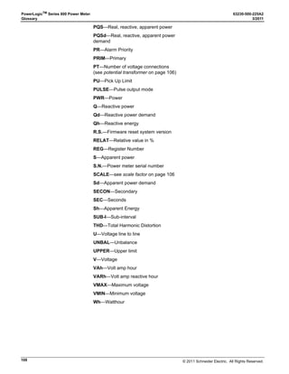 © 2011 Schneider Electric. All Rights Reserved.
63230-500-225A2 PowerLogicTM
Series 800 Power Meter
3/2011 Chapter 9—Disturbance Monitoring (PM870)
67
— Use waveform capture to determine exact disturbance characteristics to compare
with equipment sensitivity
— Justify purchase of power conditioning equipment
— Distinguish between equipment malfunctions and power system related problems
• Develop disturbance prevention methods
— Develop solutions to voltage sensitivity-based problems using actual data
• Work with the utility
— Discuss protection practices with the serving utility and negotiate suitable changes
to shorten the duration of potential sags (reduce interruption time delays on
protective devices)
— Work with the utility to provide alternate “stiffer” services (alternate design practices)
Capabilities of the PM870 During an Event
The PM870 calculates rms magnitudes, based on 128 data points per cycle, every 1/2
cycle. This ensures that even sub-cycle duration rms variations are not missed.
The power meter is configured with 12 default voltage disturbance alarms for all voltage
channels. Current sag and swell alarms are available by configuring custom alarms. A
maximum of 12 disturbance alarms are available. When the PM870 detects a sag or swell,
it can perform the following actions:
• Perform a waveform capture with a resolution from 185 cycles at 16 samples per
cycle on one channel down to 3 cycles at 128 samples per cycle on all six channels of
the metered current and voltage inputs (see Figure 8–1 on page 63). Use PowerLogic
software to set up the event capture and retrieve the waveform.
• Record the event in the alarm log. When an event occurs, the PM870 updates the
alarm log with an event date and time stamp with 1 millisecond resolution for a sag or
swell pickup, and an rms magnitude corresponding to the most extreme value of the
sag or swell during the event pickup delay. Also, the PM870 can record the sag or swell
dropout in the alarm log at the end of the disturbance. Information stored includes: a
dropout time stamp with 1 millisecond resolution and a second rms magnitude
corresponding to the most extreme value of the sag or swell. Use PowerLogic software
to view the alarm log.
NOTE: The Power Meter display has a 1 second resolution.
• Force a data log entry in up to 3 independent data logs. Use PowerLogic software to
set up and view the data logs.
• Operate any output relays when the event is detected.
• Indicate the alarm on the display by flashing the maintenance icon to show that a sag
or swell event has occurred.
 