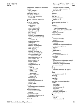 © 2011 Schneider Electric. All Rights Reserved.
63230-500-225A2 PowerLogicTM
Series 800 Power Meter
3/2011 Chapter 10—Maintenance and Troubleshooting
69
Chapter 10—Maintenance and Troubleshooting
Introduction
This chapter describes information related to maintenance of your power meter.
The power meter does not contain any user-serviceable parts. If the power meter requires
service, contact your local sales representative. Do not open the power meter. Opening the
power meter voids the warranty.
Power Meter Memory
The power meter uses its non-volatile memory (RAM) to retain all data and metering
configuration values. Under the operating temperature range specified for the power meter,
this non-volatile memory has an expected life of up to 100 years. The power meter stores
its data logs on a memory chip, which has a life expectancy of up to 20 years under the
operating temperature range specified for the power meter. The life of the internal battery-
backed clock is over 10 years at 25°C.
NOTE: Life expectancy is a function of operating conditions; this does not constitute any
expressed or implied warranty.
Date and Time Settings
The clock in the PM810 is volatile. Therefore, the PM810 returns to the default clock
date/time of 12:00 AM 01-01-1980 each time the meter resets. Reset occurs when the
meter loses control power or you change meter configuration parameters including
selecting the time format (24-hr or AM/PM) or date format. To avoid resetting clock time
more than once, always set the clock date and time last. The PM810LOG (optional module)
provides a non-volatile clock in addition to on-board logging and individual harmonics
readings for the PM810.
DANGER
HAZARD OF ELECTRIC SHOCK, EXPLOSION, OR ARC FLASH
• Do not attempt to service the power meter. CT and PT inputs may contain
hazardous currents and voltages.
• Only authorized service personnel from the manufacturer should service the
power meter.
Failure to follow these instructions will result in death or serious injury.
CAUTION
HAZARD OF EQUIPMENT DAMAGE
• Do not perform a Dielectric (Hi-Pot) or Megger test on the power meter. High
voltage testing of the power meter may damage the unit.
• Before performing Hi-Pot or Megger testing on any equipment in which the power
meter is installed, disconnect all input and output wires to the power meter.
Failure to follow these instructions can result in injury or equipment damage.
 