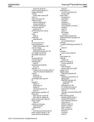 © 2011 Schneider Electric. All Rights Reserved.
PowerLogicTM
Series 800 Power Meter 63230-500-225A2
Chapter 10—Maintenance and Troubleshooting 3/2011
70
Identifying the Firmware Version, Model, and Serial Number
Viewing the Display in Different Languages
The power meter can be set to use one of five different languages: English, French, and
Spanish. Other languages are available. Please contact your local sales representative for
more information about other language options.
The power meter language can be selected by doing the following:
Technical Support
For assistance with technical issues, contact your local Schneider Electric representative.
1. From the first menu level, press ###: until
MAINT is visible.
2. Press DIAG.
3. Press METER.
4. View the model, firmware (OS) version,
and serial number.
5. Press 1; to return to the MAINTENANCE
screen.

-%4%2 )./
0 -
 


 

2%3%4
3.
-/$%,
6
6
PLSD110094d
1. From the first menu level, press ###: until
MAINT is visible.
2. Press MAINT.
3. Press SETUP.
4. Enter your password, then press OK.
5. Press ###: until LANG is visible.
6. Press LANG.
7. Select the language: ENGL (English),
FREN (French), SPAN (Spanish), GERMN
(German), or RUSSN (Russian).
8. Press OK.
9. Press1;.
10. Press YES to save your changes.

,!.'5!'%
  