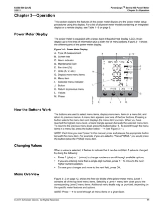 © 2011 Schneider Electric. All Rights Reserved.
63230-500-225A2 PowerLogicTM
Series 800 Power Meter
3/2011 Chapter 3—Operation
11
Chapter 3—Operation
This section explains the features of the power meter display and the power meter setup
procedures using this display. For a list of all power meter models containing an integrated
display or a remote display, see Table 1–5 on page 5.
Power Meter Display
The power meter is equipped with a large, back-lit liquid crystal display (LCD). It can
display up to five lines of information plus a sixth row of menu options. Figure 3–1 shows
the different parts of the power meter display.
How the Buttons Work
The buttons are used to select menu items, display more menu items in a menu list, and
return to previous menus. A menu item appears over one of the four buttons. Pressing a
button selects the menu item and displays the menu item’s screen. When you have
reached the highest menu level, a black triangle appears beneath the selected menu item.
To return to the previous menu level, press the button below 1;. To scroll through the menu
items in a menu list, press the button below ###: (see Figure 3–1).
NOTE: Each time you read “press” in this manual, press and release the appropriate button
beneath the menu item. For example, if you are asked to “Press PHASE,” you would press
the button below the PHASE menu item.
Changing Values
When a value is selected, it flashes to indicate that it can be modified. A value is changed
by doing the following:
• Press + (plus) or - (minus) to change numbers or scroll through available options.
• If you are entering more than a single-digit number, press <-- to move to the next
higher numeric position.
• To save your changes and move to the next field, press OK.
Menu Overview
Figure 3–2 on page 12, shows the first two levels of the power meter menu. Level 1
contains all of the top level menu items. Selecting a Level 1 menu item takes you to the
corresponding Level 2 menu items. Additional menu levels may be provided, depending on
the specific meter features and options.
NOTE: Press ###: to scroll through all menu items on a given level.
Figure 3–1: Power Meter Display
A. Type of measurement
B. Screen title
C. Alarm indicator
D. Maintenance icon
E. Bar chart (%)
F. Units (A, V, etc.)
G. Display more menu items
H. Menu item
I. Selected menu indicator
J. Button
K. Return to previous menu
L. Values
M. Phase
0(!3%
!-03 0%2 0(!3%
!
 ) $-$ 



 