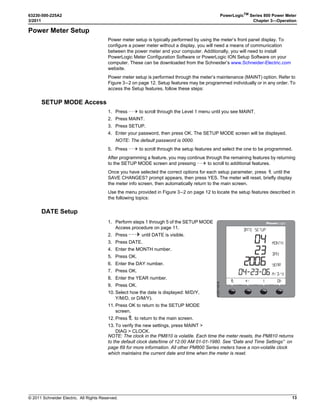 © 2011 Schneider Electric. All Rights Reserved.
PowerLogicTM
Series 800 Power Meter 63230-500-225A2
Chapter 3—Operation 3/2011
12
Figure 3–2: Abbreviated List of PM800 Menu Items in IEEE (IEC) Mode
➀ Available on the PM810 only when an optional Power Meter Logging Module (PM810LOG) is installed. Available on all other PM800 Series models.
➁ Available with some models.
➂ Both IEC and IEEE modes are available. Depending on the mode selected, menu labels will be different. See “Display Mode Change” on page 24 to select the
desired mode.
➃ The PM810 has a volatile clock. The PM810 with an optional Power Meter Logging Module (PM810LOG), and all other PM800 Series models, have a non-volatile
clock.
PHASE I - DMD UNBAL
PWR (PQS) PHASE P - DMD
TRUE DISPL
V L-L (U) V L-N (V) I
MINMX AMPS (I) VOLTS (U-V) UNBAL PWR (PQS) PF HZ (F) THD V THD I
ACTIV HIST
DATE TIME LANG COMMS (COM) METER ALARM I/O PASSW TIMER ADVAN
AMPS (I)
VOLTS (U-V)
PWR (PQS)
ENERG (E)
PF
HZ (F)
THD
MINMX
ALARM
I/O
RESET
SETUP
DIAG
HARM
METER ENERG (E) DMD MINMX MODE TIMER
CONTR
MAINT
TIMER
PM8M2222
COMM1
COMM2
PM8RD
D OUT D IN A OUT A IN
METER REG CLOCK
1
3
2
D OUT [Digital KY Out]
D IN [Digital In]
A OUT [Analog Out]
A IN [Analog In]
PM8M2222
PM8M2222, PM8M26, and PM8M22
4 4
4
1
V L-L (U) V L-N (V) I
V L-L (U) V L-N (V)
Wh VAh VARh INC
LEVEL 1 LEVEL 2
 
