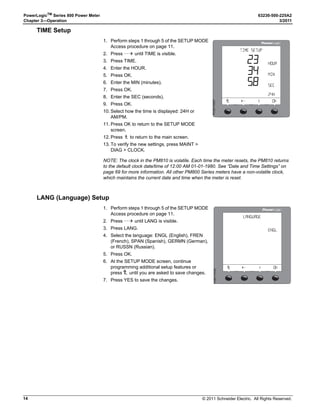 © 2011 Schneider Electric. All Rights Reserved.
63230-500-225A2 PowerLogicTM
Series 800 Power Meter
3/2011 Chapter 3—Operation
13
Power Meter Setup
Power meter setup is typically performed by using the meter’s front panel display. To
configure a power meter without a display, you will need a means of communication
between the power meter and your computer. Additionally, you will need to install
PowerLogic Meter Configuration Software or PowerLogic ION Setup Software on your
computer. These can be downloaded from the Schneider’s www.Schneider-Electric.com
website.
Power meter setup is performed through the meter’s maintenance (MAINT) option. Refer to
Figure 3–2 on page 12. Setup features may be programmed individually or in any order. To
access the Setup features, follow these steps:
SETUP MODE Access
1. Press ###: to scroll through the Level 1 menu until you see MAINT.
2. Press MAINT.
3. Press SETUP.
4. Enter your password, then press OK. The SETUP MODE screen will be displayed.
NOTE: The default password is 0000.
5. Press ###: to scroll through the setup features and select the one to be programmed.
After programming a feature, you may continue through the remaining features by returning
to the SETUP MODE screen and pressing ###: to scroll to additional features.
Once you have selected the correct options for each setup parameter, press 1; until the
SAVE CHANGES? prompt appears, then press YES. The meter will reset, briefly display
the meter info screen, then automatically return to the main screen.
Use the menu provided in Figure 3–2 on page 12 to locate the setup features described in
the following topics:
DATE Setup
1. Perform steps 1 through 5 of the SETUP MODE
Access procedure on page 11.
2. Press ###: until DATE is visible.
3. Press DATE.
4. Enter the MONTH number.
5. Press OK.
6. Enter the DAY number.
7. Press OK.
8. Enter the YEAR number.
9. Press OK.
10. Select how the date is displayed: M/D/Y,
Y/M/D, or D/M/Y).
11. Press OK to return to the SETUP MODE
screen.
12. Press1; to return to the main screen.
13. To verify the new settings, press MAINT 
DIAG  CLOCK.
NOTE: The clock in the PM810 is volatile. Each time the meter resets, the PM810 returns
to the default clock date/time of 12:00 AM 01-01-1980. See “Date and Time Settings” on
page 69 for more information. All other PM800 Series meters have a non-volatile clock
which maintains the current date and time when the meter is reset.

$!4% 3%450
  