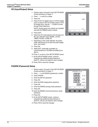 © 2011 Schneider Electric. All Rights Reserved.
PowerLogicTM
Series 800 Power Meter 63230-500-225A2
Chapter 3—Operation 3/2011
14
TIME Setup
LANG (Language) Setup
1. Perform steps 1 through 5 of the SETUP MODE
Access procedure on page 11.
2. Press ###: until TIME is visible.
3. Press TIME.
4. Enter the HOUR.
5. Press OK.
6. Enter the MIN (minutes).
7. Press OK.
8. Enter the SEC (seconds).
9. Press OK.
10. Select how the time is displayed: 24H or
AM/PM.
11. Press OK to return to the SETUP MODE
screen.
12. Press 1; to return to the main screen.
13. To verify the new settings, press MAINT 
DIAG  CLOCK.
NOTE: The clock in the PM810 is volatile. Each time the meter resets, the PM810 returns
to the default clock date/time of 12:00 AM 01-01-1980. See “Date and Time Settings” on
page 69 for more information. All other PM800 Series meters have a non-volatile clock,
which maintains the current date and time when the meter is reset.

4)-% 3%450
  