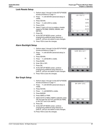 © 2011 Schneider Electric. All Rights Reserved.
63230-500-225A2 PowerLogicTM
Series 800 Power Meter
3/2011 Chapter 3—Operation
15
COMMS (Communications) Setup
NOTE: If you are using PowerLogic software to set up the power meter, it is recommended
you set up the communications features first.
Refer to Table 3-1 for the meter’s default settings.
The same procedure is used to program the settings for the COMMS, COMM 1, and
COMM 2 options.
METER Setup
This feature allows the user to configure the CTs, PTs, system frequency, and system
wiring method.
CTs Setup
Table 3–1: Communications Default Settings
Communications Setting Default
Protocol MB.RTU (Modbus RTU)
Address 1
Baud Rate 9600
Parity Even
1. Perform steps 1 through 5 of the SETUP MODE
Access procedure on page 11.
2. Press ###: until COMMS (communications)
is visible.
3. Press COMMS (communications).
4. Select the required protocol: MB.RTU (Modbus
RTU), Jbus, MB. A.8 (Modbus ASCII 8 bits),
MB. A.7 (Modbus ASCII 7 bits).
5. Press OK.
6. Enter the ADDR (power meter address).
7. Press OK.
8. Select the BAUD (baud rate).
9. Press OK.
10. Select the parity: EVEN, ODD, or NONE.
11. Press OK.
12. At the SETUP MODE screen, continue
programming additional setup features or
press1; until you are asked to save changes.
13. Press YES to save the changes.

#/--3 3%450
  