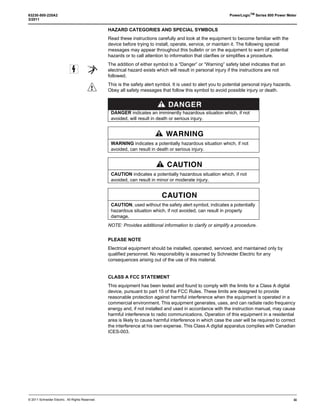© 2011 Schneider Electric. All Rights Reserved.
63230-500-225A2 PowerLogicTM
Series 800 Power Meter
3/2011
iii
HAZARD CATEGORIES AND SPECIAL SYMBOLS
Read these instructions carefully and look at the equipment to become familiar with the
device before trying to install, operate, service, or maintain it. The following special
messages may appear throughout this bulletin or on the equipment to warn of potential
hazards or to call attention to information that clarifies or simplifies a procedure.
The addition of either symbol to a “Danger” or “Warning” safety label indicates that an
electrical hazard exists which will result in personal injury if the instructions are not
followed.
This is the safety alert symbol. It is used to alert you to potential personal injury hazards.
Obey all safety messages that follow this symbol to avoid possible injury or death.
NOTE: Provides additional information to clarify or simplify a procedure.
PLEASE NOTE
Electrical equipment should be installed, operated, serviced, and maintained only by
qualified personnel. No responsibility is assumed by Schneider Electric for any
consequences arising out of the use of this material.
CLASS A FCC STATEMENT
This equipment has been tested and found to comply with the limits for a Class A digital
device, pursuant to part 15 of the FCC Rules. These limits are designed to provide
reasonable protection against harmful interference when the equipment is operated in a
commercial environment. This equipment generates, uses, and can radiate radio frequency
energy and, if not installed and used in accordance with the instruction manual, may cause
harmful interference to radio communications. Operation of this equipment in a residential
area is likely to cause harmful interference in which case the user will be required to correct
the interference at his own expense. This Class A digital apparatus complies with Canadian
ICES-003.
DANGER
DANGER indicates an imminently hazardous situation which, if not
avoided, will result in death or serious injury.
WARNING
WARNING indicates a potentially hazardous situation which, if not
avoided, can result in death or serious injury.
CAUTION
CAUTION indicates a potentially hazardous situation which, if not
avoided, can result in minor or moderate injury.
CAUTION
CAUTION, used without the safety alert symbol, indicates a potentially
hazardous situation which, if not avoided, can result in property
damage.
 