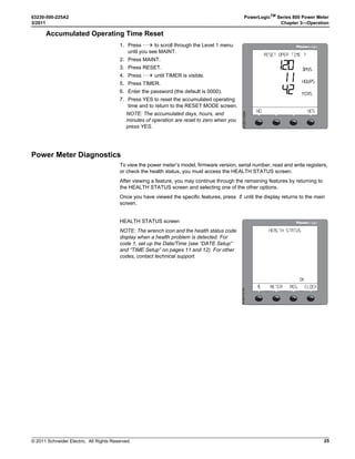 © 2011 Schneider Electric. All Rights Reserved.
PowerLogicTM
Series 800 Power Meter 63230-500-225A2
Chapter 3—Operation 3/2011
16
PTs Setup
HZ (System Frequency) Setup
SYS (System Type) Setup
1. Perform steps 1 through 5 of the SETUP MODE
Access procedure on page 11.
2. Press ###: until METER is visible.
3. Press METER.
4. Press PT.
5. Enter the SCALE value: x1, x10, x100, NO PT
(for direct connect).
6. Press OK.
7. Enter the PRIM (primary) value.
8. Press OK.
9. Enter the SEC. (secondary) value.
10. Press OK.
11. At the SETUP MODE screen, continue
programming additional setup features or
press1; until you are asked to save changes.
12. Press YES to save the changes.

04 2!4)/
  