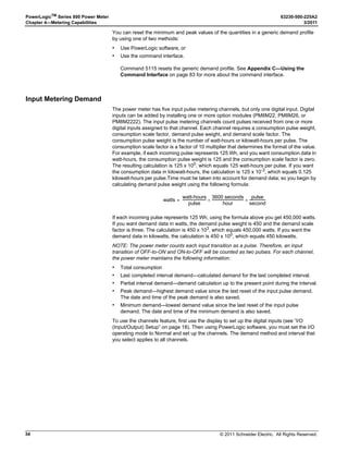 © 2011 Schneider Electric. All Rights Reserved.
PowerLogicTM
Series 800 Power Meter 63230-500-225A2
Chapter 3—Operation 3/2011
18
I/O (Input/Output) Setup
PASSW (Password) Setup
1. Perform steps 1 through 5 of the SETUP MODE
Access procedure on page 11.
2. Press ###: until I/O is visible.
3. Press I/O.
4. Press D OUT for digital output or D IN for digital
input, or press A OUT for analog output or A IN
for analog input. Use the ###: button to scroll
through these selections.
NOTE: Analog inputs and outputs are available
only with the PM8222 option module.
5. Press EDIT.
6. Select the I/O mode based on the I/O type and
the user selected mode: NORM., LATCH,
TIMED, PULSE, or END OF.
7. Depending on the mode selected, the power
meter will prompt you to enter the pulse weight,
timer, and control.
8. Press OK.
9. Select EXT. (externally controlled via
communications) or ALARM (controlled by an
alarm).
10. Press 1; to return to the SETUP MODE screen.
11. At the SETUP MODE screen, continue
programming additional setup features or
press1; until you are asked to save changes.
12. Press YES to save the changes.

+9
  