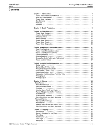 © 2011 Schneider Electric. All Rights Reserved.
63230-500-225A2 PowerLogicTM
Series 800 Power Meter
3/2011 Contents
v
Contents
Chapter 1—Introduction - - - - - - - - - - - - - - - - - - - - - - - - - - - - - - - - - - - - - - - - - - - - - 1
Topics Not Covered In This Manual - - - - - - - - - - - - - - - - - - - - - - - - - - - - - - - - - - - 1
What is a Power Meter? - - - - - - - - - - - - - - - - - - - - - - - - - - - - - - - - - - - - - - - - - - - 1
Power Meter Hardware - - - - - - - - - - - - - - - - - - - - - - - - - - - - - - - - - - - - - - - - - - - - 2
Box Contents - - - - - - - - - - - - - - - - - - - - - - - - - - - - - - - - - - - - - - - - - - - - - - - - - - - 6
Features - - - - - - - - - - - - - - - - - - - - - - - - - - - - - - - - - - - - - - - - - - - - - - - - - - - - - - 7
Firmware - - - - - - - - - - - - - - - - - - - - - - - - - - - - - - - - - - - - - - - - - - - - - - - - - - - - - - 7
Chapter 2—Safety Precautions - - - - - - - - - - - - - - - - - - - - - - - - - - - - - - - - - - - - - - - - 9
Chapter 3—Operation - - - - - - - - - - - - - - - - - - - - - - - - - - - - - - - - - - - - - - - - - - - - - - 11
Power Meter Display - - - - - - - - - - - - - - - - - - - - - - - - - - - - - - - - - - - - - - - - - - - - - 11
How the Buttons Work - - - - - - - - - - - - - - - - - - - - - - - - - - - - - - - - - - - - - - - - - - - - 11
Changing Values - - - - - - - - - - - - - - - - - - - - - - - - - - - - - - - - - - - - - - - - - - - - - - - 11
Menu Overview - - - - - - - - - - - - - - - - - - - - - - - - - - - - - - - - - - - - - - - - - - - - - - - - 11
Power Meter Setup - - - - - - - - - - - - - - - - - - - - - - - - - - - - - - - - - - - - - - - - - - - - - - 13
Power Meter Resets - - - - - - - - - - - - - - - - - - - - - - - - - - - - - - - - - - - - - - - - - - - - - 23
Power Meter Diagnostics - - - - - - - - - - - - - - - - - - - - - - - - - - - - - - - - - - - - - - - - - - 25
Chapter 4—Metering Capabilities - - - - - - - - - - - - - - - - - - - - - - - - - - - - - - - - - - - - - 27
Real-Time Readings - - - - - - - - - - - - - - - - - - - - - - - - - - - - - - - - - - - - - - - - - - - - - 27
Power Factor Min/Max Conventions - - - - - - - - - - - - - - - - - - - - - - - - - - - - - - - - - - 28
Power Factor Sign Conventions - - - - - - - - - - - - - - - - - - - - - - - - - - - - - - - - - - - - - 29
Demand Readings - - - - - - - - - - - - - - - - - - - - - - - - - - - - - - - - - - - - - - - - - - - - - - 30
Energy Readings - - - - - - - - - - - - - - - - - - - - - - - - - - - - - - - - - - - - - - - - - - - - - - - 35
Energy-Per-Shift (PM810 with PM810LOG) - - - - - - - - - - - - - - - - - - - - - - - - - - - - - 36
Power Analysis Values - - - - - - - - - - - - - - - - - - - - - - - - - - - - - - - - - - - - - - - - - - - 37
Chapter 5—Input/Output Capabilities - - - - - - - - - - - - - - - - - - - - - - - - - - - - - - - - - - 39
Digital Inputs - - - - - - - - - - - - - - - - - - - - - - - - - - - - - - - - - - - - - - - - - - - - - - - - - - 39
Demand Synch Pulse Input - - - - - - - - - - - - - - - - - - - - - - - - - - - - - - - - - - - - - - - - 40
Relay Output Operating Modes - - - - - - - - - - - - - - - - - - - - - - - - - - - - - - - - - - - - - 40
Solid-state KY Pulse Output - - - - - - - - - - - - - - - - - - - - - - - - - - - - - - - - - - - - - - - - 42
Fixed Pulse Output - - - - - - - - - - - - - - - - - - - - - - - - - - - - - - - - - - - - - - - - - - - - - 43
Calculating the Kilowatthour-Per-Pulse Value - - - - - - - - - - - - - - - - - - - - - - - - - - - 43
Analog Inputs - - - - - - - - - - - - - - - - - - - - - - - - - - - - - - - - - - - - - - - - - - - - - - - - - - 44
Analog Outputs - - - - - - - - - - - - - - - - - - - - - - - - - - - - - - - - - - - - - - - - - - - - - - - - - 44
Chapter 6—Alarms - - - - - - - - - - - - - - - - - - - - - - - - - - - - - - - - - - - - - - - - - - - - - - - - 45
Basic Alarms - - - - - - - - - - - - - - - - - - - - - - - - - - - - - - - - - - - - - - - - - - - - - - - - - - - - 45
Basic Alarm Groups - - - - - - - - - - - - - - - - - - - - - - - - - - - - - - - - - - - - - - - - - - - - - 45
Setpoint-driven Alarms - - - - - - - - - - - - - - - - - - - - - - - - - - - - - - - - - - - - - - - - - - - 46
Priorities - - - - - - - - - - - - - - - - - - - - - - - - - - - - - - - - - - - - - - - - - - - - - - - - - - - - - 47
Viewing Alarm Activity and History - - - - - - - - - - - - - - - - - - - - - - - - - - - - - - - - - - - 47
Types of Setpoint-controlled Functions - - - - - - - - - - - - - - - - - - - - - - - - - - - - - - - - 47
Scale Factors - - - - - - - - - - - - - - - - - - - - - - - - - - - - - - - - - - - - - - - - - - - - - - - - - - 49
Scaling Alarm Setpoints - - - - - - - - - - - - - - - - - - - - - - - - - - - - - - - - - - - - - - - - - - 50
Alarm Conditions and Alarm Numbers - - - - - - - - - - - - - - - - - - - - - - - - - - - - - - - - 50
Advanced Alarms- - - - - - - - - - - - - - - - - - - - - - - - - - - - - - - - - - - - - - - - - - - - - - - - - 53
Advanced Alarm Groups - - - - - - - - - - - - - - - - - - - - - - - - - - - - - - - - - - - - - - - - - - 53
Alarm Levels - - - - - - - - - - - - - - - - - - - - - - - - - - - - - - - - - - - - - - - - - - - - - - - - - - 54
Viewing Alarm Activity and History - - - - - - - - - - - - - - - - - - - - - - - - - - - - - - - - - - - 54
Alarm Conditions and Alarm Numbers - - - - - - - - - - - - - - - - - - - - - - - - - - - - - - - - 55
Chapter 7—Logging - - - - - - - - - - - - - - - - - - - - - - - - - - - - - - - - - - - - - - - - - - - - - - - 57
Introduction - - - - - - - - - - - - - - - - - - - - - - - - - - - - - - - - - - - - - - - - - - - - - - - - - - - 57
Memory Allocation for Log Files - - - - - - - - - - - - - - - - - - - - - - - - - - - - - - - - - - - - - 58
Alarm Log - - - - - - - - - - - - - - - - - - - - - - - - - - - - - - - - - - - - - - - - - - - - - - - - - - - - 58
Maintenance Log - - - - - - - - - - - - - - - - - - - - - - - - - - - - - - - - - - - - - - - - - - - - - - - 58
Data Logs - - - - - - - - - - - - - - - - - - - - - - - - - - - - - - - - - - - - - - - - - - - - - - - - - - - - 60
Billing Log - - - - - - - - - - - - - - - - - - - - - - - - - - - - - - - - - - - - - - - - - - - - - - - - - - - - 61
 