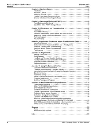 © 2011 Schneider Electric. All Rights Reserved.
PowerLogicTM
Series 800 Power Meter 63230-500-225A2
Contents 3/2011
vi
Chapter 8—Waveform Capture - - - - - - - - - - - - - - - - - - - - - - - - - - - - - - - - - - - - - - -63
Introduction - - - - - - - - - - - - - - - - - - - - - - - - - - - - - - - - - - - - - - - - - - - - - - - - - - - -63
Waveform Capture - - - - - - - - - - - - - - - - - - - - - - - - - - - - - - - - - - - - - - - - - - - - - - -63
Waveform Storage - - - - - - - - - - - - - - - - - - - - - - - - - - - - - - - - - - - - - - - - - - - - - - -64
How the Power Meter Captures an Event - - - - - - - - - - - - - - - - - - - - - - - - - - - - - - -64
Channel Selection in PowerLogic Software - - - - - - - - - - - - - - - - - - - - - - - - - - - - - -64
Chapter 9—Disturbance Monitoring (PM870) - - - - - - - - - - - - - - - - - - - - - - - - - - - - -65
About Disturbance Monitoring - - - - - - - - - - - - - - - - - - - - - - - - - - - - - - - - - - - - - - -65
Capabilities of the PM870 During an Event - - - - - - - - - - - - - - - - - - - - - - - - - - - - - -67
Chapter 10—Maintenance and Troubleshooting - - - - - - - - - - - - - - - - - - - - - - - - - -69
Introduction - - - - - - - - - - - - - - - - - - - - - - - - - - - - - - - - - - - - - - - - - - - - - - - - - - - -69
Power Meter Memory - - - - - - - - - - - - - - - - - - - - - - - - - - - - - - - - - - - - - - - - - - - - -69
Identifying the Firmware Version, Model, and Serial Number - - - - - - - - - - - - - - - - -70
Viewing the Display in Different Languages - - - - - - - - - - - - - - - - - - - - - - - - - - - - -70
Technical Support - - - - - - - - - - - - - - - - - - - - - - - - - - - - - - - - - - - - - - - - - - - - - - -70
Troubleshooting - - - - - - - - - - - - - - - - - - - - - - - - - - - - - - - - - - - - - - - - - - - - - - - - -71
Appendix A—Instrument Transformer Wiring: Troubleshooting Tables - - - - - - - - 73
Using This Appendix - - - - - - - - - - - - - - - - - - - - - - - - - - - - - - - - - - - - - - - - - - - - -73
Section I: Common Problems for 3-Wire and 4-Wire Systems - - - - - - - - - - - - - - - -74
Section II: 3-Wire System Troubleshooting - - - - - - - - - - - - - - - - - - - - - - - - - - - - - -75
Section III: 4-Wire System Troubleshooting - - - - - - - - - - - - - - - - - - - - - - - - - - - - -76
Field Example - - - - - - - - - - - - - - - - - - - - - - - - - - - - - - - - - - - - - - - - - - - - - - - - - -78
Appendix B—Register List - - - - - - - - - - - - - - - - - - - - - - - - - - - - - - - - - - - - - - - - - - 79
Register List Access - - - - - - - - - - - - - - - - - - - - - - - - - - - - - - - - - - - - - - - - - - - - - -79
About Registers - - - - - - - - - - - - - - - - - - - - - - - - - - - - - - - - - - - - - - - - - - - - - - - - -79
How Date and Time are Stored in Registers - - - - - - - - - - - - - - - - - - - - - - - - - - - - -80
How Signed Power Factor is Stored in the Register - - - - - - - - - - - - - - - - - - - - - - - -80
Supported Modbus Commands - - - - - - - - - - - - - - - - - - - - - - - - - - - - - - - - - - - - - -81
Resetting Registers - - - - - - - - - - - - - - - - - - - - - - - - - - - - - - - - - - - - - - - - - - - - - -81
Appendix C—Using the Command Interface- - - - - - - - - - - - - - - - - - - - - - - - - - - - - 83
Overview of the Command Interface - - - - - - - - - - - - - - - - - - - - - - - - - - - - - - - - - -83
Operating Outputs from the Command Interface - - - - - - - - - - - - - - - - - - - - - - - - - -86
Using the Command Interface to Change Configuration Registers - - - - - - - - - - - - -86
Conditional Energy - - - - - - - - - - - - - - - - - - - - - - - - - - - - - - - - - - - - - - - - - - - - - - -87
Incremental Energy - - - - - - - - - - - - - - - - - - - - - - - - - - - - - - - - - - - - - - - - - - - - - -88
Setting Up Individual Harmonic Calculations - - - - - - - - - - - - - - - - - - - - - - - - - - - - -89
Changing Scale Factors - - - - - - - - - - - - - - - - - - - - - - - - - - - - - - - - - - - - - - - - - - -90
Enabling Floating-point Registers - - - - - - - - - - - - - - - - - - - - - - - - - - - - - - - - - - - -91
Appendix D—Advanced Power Quality Evaluations - - - - - - - - - - - - - - - - - - - - - - - 93
Power Quality Standards - - - - - - - - - - - - - - - - - - - - - - - - - - - - - - - - - - - - - - - - - -93
SEMI-F47/ITI (CBEMA) Specification - - - - - - - - - - - - - - - - - - - - - - - - - - - - - - - - - -93
EN50160:2000 Specification - - - - - - - - - - - - - - - - - - - - - - - - - - - - - - - - - - - - - - - -95
How Evaluation Results Are Reported - - - - - - - - - - - - - - - - - - - - - - - - - - - - - - - - -95
Possible Configurations Through Register Writes - - - - - - - - - - - - - - - - - - - - - - - - -96
Evaluation During Normal Operation - - - - - - - - - - - - - - - - - - - - - - - - - - - - - - - - - -96
Evaluations During Abnormal Operation - - - - - - - - - - - - - - - - - - - - - - - - - - - - - - - -97
Operation with PQ Advanced Enabled - - - - - - - - - - - - - - - - - - - - - - - - - - - - - - - - -99
Advanced Power Quality Evaluation System Configuration
and Status Registers [EN50160 and SEMI-F47/ITI (CBEMA)] - - - - - - - - - - - - - - - -99
EN50160 Evaluation Data Available Over a Communications Link - - - - - - - - - - - - 101
Setting Up PQ Advanced Evaluation from the Display - - - - - - - - - - - - - - - - - - - - - 104
Glossary - - - - - - - - - - - - - - - - - - - - - - - - - - - - - - - - - - - - - - - - - - - - - - - - - - - - - - - 105
Terms - - - - - - - - - - - - - - - - - - - - - - - - - - - - - - - - - - - - - - - - - - - - - - - - - - - - - - - 105
Abbreviations and Symbols - - - - - - - - - - - - - - - - - - - - - - - - - - - - - - - - - - - - - - - - 107
Index - - - - - - - - - - - - - - - - - - - - - - - - - - - - - - - - - - - - - - - - - - - - - - - - - - - - - - - - - - 109
 