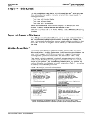 © 2011 Schneider Electric. All Rights Reserved.
63230-500-225A2 PowerLogicTM
Series 800 Power Meter
3/2011 Chapter 1—Introduction
1
Chapter 1—Introduction
This user guide explains how to operate and configure a PowerLogic™
Series 800 Power
Meter. Unless otherwise noted, the information contained in this manual refers to the
following power meters:
• Power meter with integrated display
• Power meter without a display
• Power meter with a remote display
Refer to “Power Meter Parts and Accessories” on page 5 for all models and model
numbers. For a list of supported features, see “Features” on page 7.
NOTE: The power meter units on the PM810, PM810U, and the PM810RD are functionally
equivalent.
Topics Not Covered In This Manual
Some of the power meter’s advanced features, such as on-board data logs and alarm log
files, can only be set up via the communications link using PowerLogic software. This
power meter user guide describes these advanced features but does not explain how to set
them up. For information on using these features, refer to your software’s online help or
user guide.
What is a Power Meter?
A power meter is a multifunction, digital instrumentation, data acquisition and control
device. It can replace a variety of meters, relays, transducers, and other components. This
power meter is equipped with RS485 communications for integration into any power
monitoring/control system and can be installed at multiple locations within a facility.
These are true rms meters, capable of exceptionally accurate measurement of highly
non-linear loads. A sophisticated sampling technique enables accurate measurements
through the 63rd harmonic➀
. You can view over 50 metered values, plus minimum and
maximum data, either from the display or remotely using software. Table 1–1 summarizes
the readings available from the power meter.
Table 1–1: Summary of power meter instrumentation
Real-time Readings Power Analysis
• Current (per phase, residual, 3-Phase)
• Voltage (L–L, L–N, 3-Phase)
• Real Power (per phase, 3-Phase
• Reactive Power (per phase, 3-Phase
• Apparent Power (per phase, 3-Phase
• Power Factor (per phase, 3-Phase
• Frequency
• THD (current and voltage)
• Displacement Power Factor (per phase, 3-Phase
• Fundamental Voltages (per phase)
• Fundamental Currents (per phase)
• Fundamental Real Power (per phase)
• Fundamental Reactive Power (per phase)
• Unbalance (current and voltage)
• Phase Rotation
• Current and Voltage Harmonic Magnitudes and
Angles (per phase)
➀
• Sequence Components
Energy Readings Demand Readings
• Accumulated Energy, Real
• Accumulated Energy, Reactive
• Accumulated Energy, Apparent
• Bidirectional Readings
• Reactive Energy by Quadrant
• Incremental Energy
• Conditional Energy
• Demand Current (per phase present, 3-Phase
avg.)
• Average Power Factor (3-Phase total)
• Demand Real Power (per phase present, peak)
• Demand Reactive Power (per phase present,
peak)
• Demand Apparent Power (per phase present,
peak)
• Coincident Readings
• Predicted Power Demands
➀ Individual harmonics are not calculated in the PM810. The PM810 with PM810LOG, and the PM820,
calculate distortion to the 31st harmonic. The PM850 and PM870 calculate distortion to the 63rd harmonic.
 