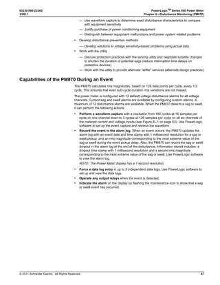 © 2011 Schneider Electric. All Rights Reserved.
PowerLogicTM
Series 800 Power Meter 63230-500-225A2
Chapter 4—Metering Capabilities 3/2011
32
Synchronized Demand
The demand calculations can be synchronized by accepting an external pulse input, a
command sent over communications, or by synchronizing to the internal real-time clock.
• Input Synchronized Demand. You can set up the power meter to accept an input such
as a demand synch pulse from an external source. The power meter then uses the
same time interval as the other meter for each demand calculation. You can use the
standard digital input installed on the meter to receive the synch pulse. When setting up
this type of demand, you select whether it will be input-synchronized block or input-
synchronized rolling block demand. The rolling block demand requires that you choose
a sub-interval.
• Command Synchronized Demand. Using command synchronized demand, you can
synchronize the demand intervals of multiple meters on a communications network. For
example, if a PLC input is monitoring a pulse at the end of a demand interval on a utility
revenue meter, you could program the PLC to issue a command to multiple meters
whenever the utility meter starts a new demand interval. Each time the command is
issued, the demand readings of each meter are calculated for the same interval. When
setting up this type of demand, you select whether it will be command-synchronized
block or command-synchronized rolling block demand. The rolling block demand
requires that you choose a sub-interval. See Appendix C—Using the Command
Interface on page 83 for more information.
• Clock Synchronized Demand (Requires PM810LOG). You can synchronize the
demand interval to the internal real-time clock in the power meter. This enables you to
synchronize the demand to a particular time, typically on the hour. The default time is
12:00 am. If you select another time of day when the demand intervals are to be
synchronized, the time must be in minutes from midnight. For example, to synchronize
at 8:00 am, select 480 minutes. When setting up this type of demand, you select
whether it will be clock-synchronized block or clock-synchronized rolling block demand.
The rolling block demand requires that you choose a sub-interval.
Thermal Demand
The thermal demand method calculates the demand based on a thermal response, which
mimics thermal demand meters. The demand calculation updates at the end of each
interval. You select the demand interval from 1 to 60 minutes (in 1-minute increments). In
Figure 4–5 the interval is set to 15 minutes for illustration purposes.
Demand Current
The power meter calculates demand current using the thermal demand method. The
default interval is 15 minutes, but you can set the demand current interval between 1 and
60 minutes in 1-minute increments.
Figure 4–5: Thermal Demand Example
15-minute
interval
next
15-minute
interval
Time
(minutes)
Calculation updates at the end of each interval
The interval is a window of time that moves across the timeline.
Last completed
demand interval
99%
90%
%ofLoad
0%
 