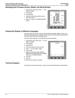 © 2011 Schneider Electric. All Rights Reserved.
63230-500-225A2 PowerLogicTM
Series 800 Power Meter
3/2011 Chapter 4—Metering Capabilities
35
Energy Readings
The power meter calculates and stores accumulated energy values for real and reactive
energy (kWh and kVARh) both into and out of the load, and also accumulates absolute
apparent energy. Table 4–3 lists the energy values the power meter can accumulate.
The power meter can accumulate the energy values shown in Table 4–3 in one of two
modes: signed or unsigned (absolute). In signed mode, the power meter considers the
direction of power flow, allowing the magnitude of accumulated energy to increase and
decrease. In unsigned mode, the power meter accumulates energy as a positive value,
regardless of the direction of power flow. In other words, the energy value increases, even
during reverse power flow. The default accumulation mode is unsigned.
You can view accumulated energy from the display. The resolution of the energy value will
automatically change through the range of 000.000 kWh to 000,000 MWh (000.000 kVAh
to 000,000 MVARh), or it can be fixed. See Appendix C—Using the Command Interface
on page 83 for the contents of the registers.
For conditional accumulated energy readings, you can set the real, reactive, and apparent
energy accumulation to OFF or ON when a particular condition occurs. You can do this over
the communications link using a command, or from a digital input change. For example,
you may want to track accumulated energy values during a particular process that is
controlled by a PLC. The power meter stores the date and time of the last reset of
conditional energy in non-volatile memory.
Table 4–3: Energy Readings
Energy Reading, 3-Phase Reportable Range Shown on the Display
Accumulated Energy
Real (Signed/Absolute)
Reactive (Signed/Absolute)
Real (In)
Real (Out)
Reactive (In)
Reactive (Out)
Apparent
-9,999,999,999,999,999 to
9,999,999,999,999,999 Wh
-9,999,999,999,999,999 to
9,999,999,999,999,999 VARh
0 to 9,999,999,999,999,999 Wh
0 to 9,999,999,999,999,999 Wh
0 to 9,999,999,999,999,999 VARh
0 to 9,999,999,999,999,999 VARh
0 to 9,999,999,999,999,999 VAh
0000.000 kWh to 99,999.99 MWh
and
0000.000 to 99,999.99 MVARh
Accumulated Energy, Conditional
Real (In)
Real (Out)
Reactive (In)
Reactive (Out)
Apparent
0 to 9,999,999,999,999,999 Wh
0 to 9,999,999,999,999,999 Wh
0 to 9,999,999,999,999,999 VARh
0 to 9,999,999,999,999,999 VARh
0 to 9,999,999,999,999,999 VAh
These values not shown on the
display. Readings are obtained
only through the communications
link.
Accumulated Energy, Incremental
Real (In)
Real (Out)
Reactive (In)
Reactive (Out)
Apparent
0 to 999,999,999,999 Wh
0 to 999,999,999,999 Wh
0 to 999,999,999,999 VARh
0 to 999,999,999,999 VARh
0 to 999,999,999,999 VAh
These values not shown on the
display. Readings are obtained
only through the communications
link.
Reactive Energy
Quadrant 1
Quadrant 2
Quadrant 3
Quadrant 4
0 to 999,999,999,999 VARh
0 to 999,999,999,999 VARh
0 to 999,999,999,999 VARh
0 to 999,999,999,999 VARh
These values not shown on the
display. Readings are obtained
only through the communications
link.
➀ Not shown on the power meter display.
 
