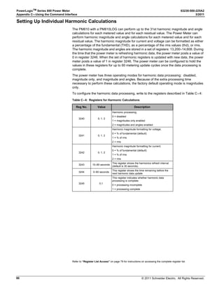 © 2011 Schneider Electric. All Rights Reserved.
63230-500-225A2 PowerLogicTM
Series 800 Power Meter
3/2011 Chapter 6—Alarms
53
Advanced Alarms
This section describes the advanced alarm features found on the PM850 and the PM870.
For information about basic alarm features, see “Basic Alarms” on page 45.
Advanced Alarm Groups
In addition to the basic alarm groups (see “Basic Alarm Groups” on page 45), the
following advanced alarm groups are available.
• Boolean—Boolean alarms use Boolean logic to combine up to four enabled alarms.
You can choose from the Boolean logic operands: AND, NAND, OR, NOR, or XOR to
combine your alarms. Up to 10 alarms can be set up in this group.
• Disturbance (PM870)—Disturbance alarms have a detection rate of half a cycle and
are useful for detecting voltage sags and swells. The Power Meter comes configured
with 12 default voltage sag and swell alarms; current sag and swell alarms are available
by configuring custom alarms. Up to 12 disturbance alarms can be set up in this group.
For more information about disturbance monitoring, see Chapter 9—Disturbance
Monitoring (PM870) on page 65.
• Custom—The power meter has many pre-defined alarms, but you can also set up your
own custom alarms using PowerLogic software. For example, you may need to alarm
on a sag condition for current A. To create this type of custom alarm:
1. Select the appropriate alarm group (Disturbance in this case).
2. Delete any of the default alarms you are not using from the disturbance alarms
group (for example, Sag Vbc). The Add button should be available now.
3. Click Add, then select Disturbance, Sag, and Current A.
4. Give the alarm a name.
5. Save the custom alarm.
After creating a custom alarm, you can configure it by applying priorities, setting pickups
and dropouts (if applicable), and so forth.
PowerLogic software can be used to configure any of the advanced alarm types, but the
power meter display cannot be used. Also, use PowerLogic software to delete an alarm
and create a new alarm for evaluating other metered quantities.
Table 6 – 7: Advanced alarm features by model
Advanced Alarm Feature PM850 PM870
Boolean alarms 10 10
Disturbance alarms — 12
Alarm levels Yes Yes
Custom alarms Yes Yes
 